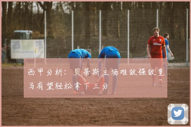 西甲分析：贝蒂斯主场难敌强敌皇马有望轻松拿下三分