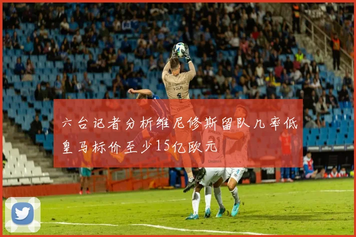 六台记者分析维尼修斯留队几率低皇马标价至少15亿欧元