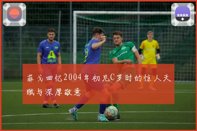 菲戈回忆2004年初见C罗时的惊人天赋与深厚敬意