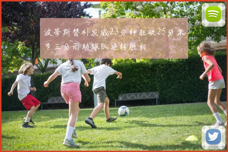波蒂斯替补发威23分钟狂砍25分末节三分雨助球队逆转胜利