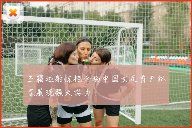 王霜远射惊艳全场中国女足首开纪录展现强大实力