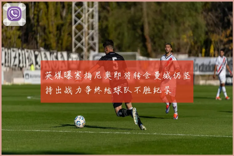 英媒曝塞梅尼奥即将转会曼城仍坚持出战力争终结球队不胜纪录