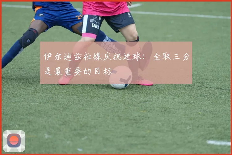 伊尔迪兹社媒庆祝进球：全取三分是最重要的目标