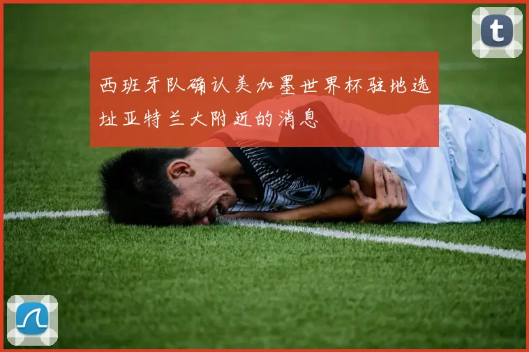 西班牙队确认美加墨世界杯驻地选址亚特兰大附近的消息