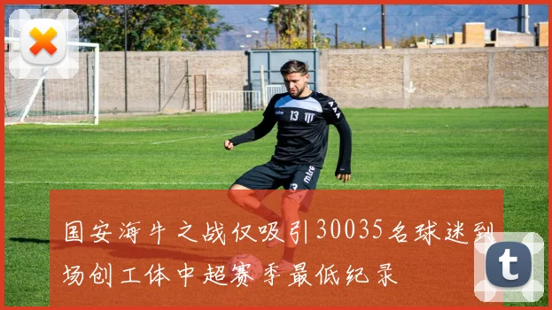 国安海牛之战仅吸引30035名球迷到场创工体中超赛季最低纪录