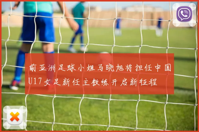 前亚洲足球小姐马晓旭将担任中国U17女足新任主教练开启新征程