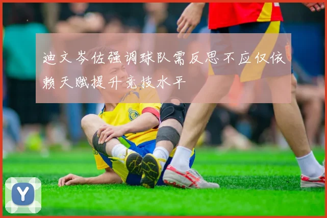 迪文岑佐强调球队需反思不应仅依赖天赋提升竞技水平