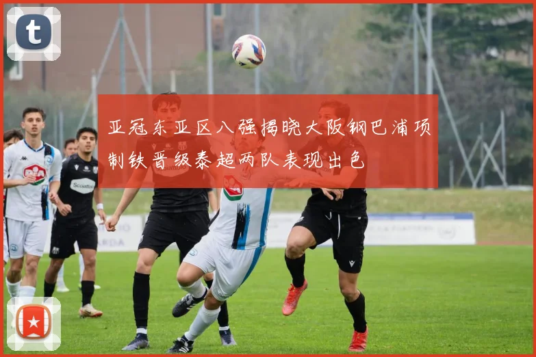 亚冠东亚区八强揭晓大阪钢巴浦项制铁晋级泰超两队表现出色