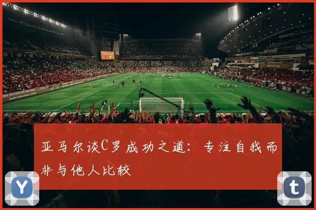 亚马尔谈C罗成功之道：专注自我而非与他人比较