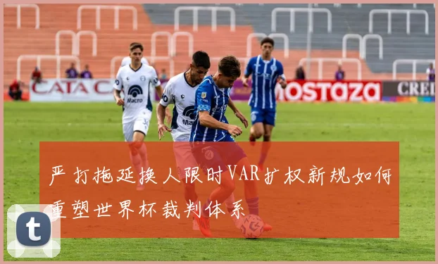 严打拖延换人限时VAR扩权新规如何重塑世界杯裁判体系