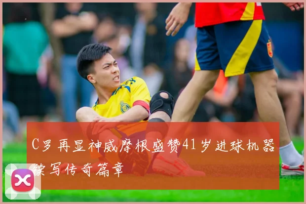C罗再显神威摩根盛赞41岁进球机器续写传奇篇章
