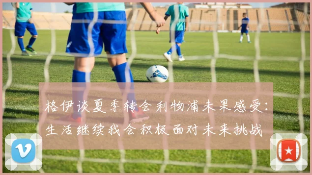 格伊谈夏季转会利物浦未果感受：生活继续我会积极面对未来挑战