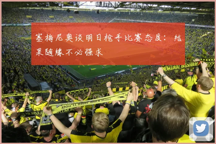 塞梅尼奥谈明日枪手比赛态度：结果随缘不必强求