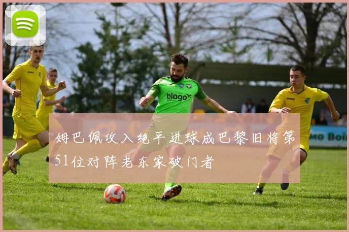 姆巴佩攻入绝平进球成巴黎旧将第51位对阵老东家破门者