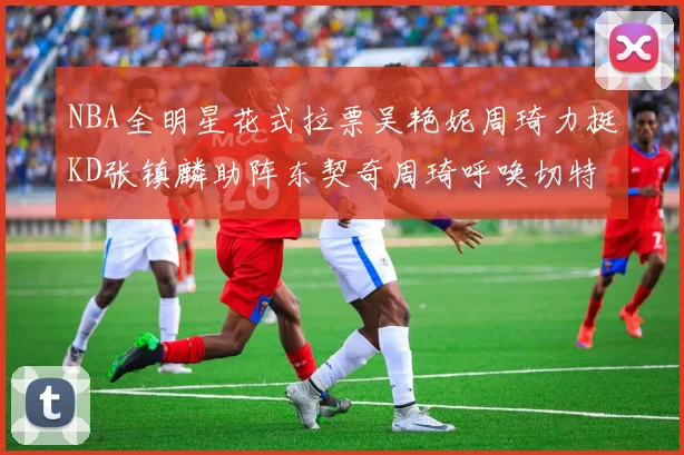 NBA全明星花式拉票吴艳妮周琦力挺KD张镇麟助阵东契奇周琦呼唤切特共襄盛举