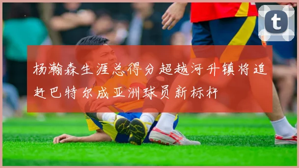 杨瀚森生涯总得分超越河升镇将追赶巴特尔成亚洲球员新标杆