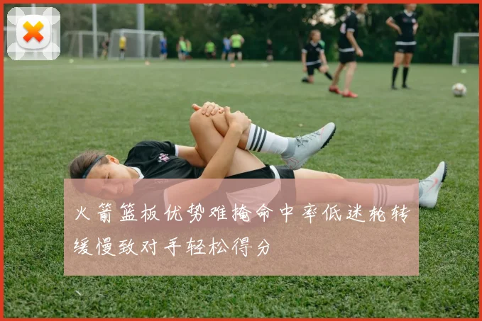 火箭篮板优势难掩命中率低迷轮转缓慢致对手轻松得分