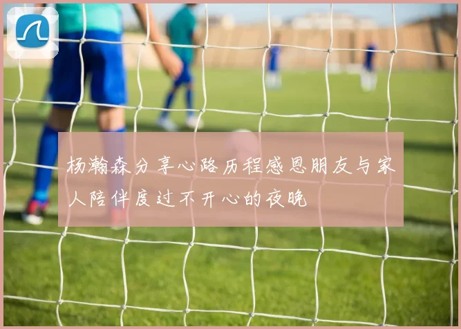 杨瀚森分享心路历程感恩朋友与家人陪伴度过不开心的夜晚