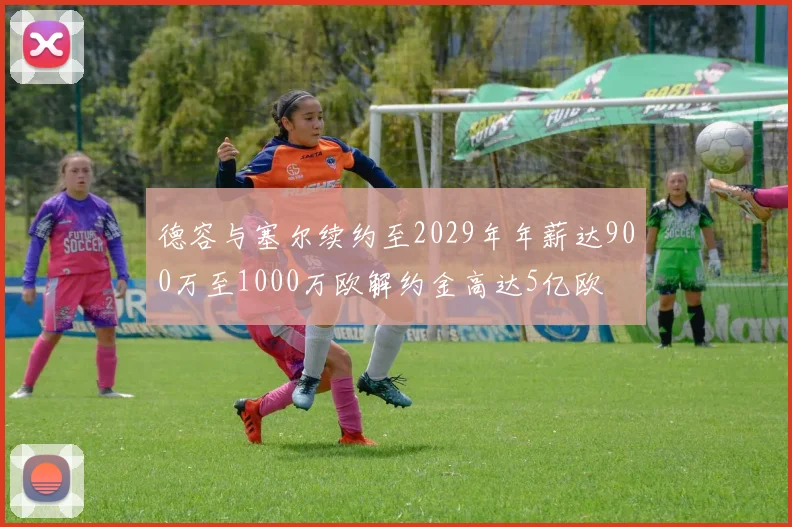 德容与塞尔续约至2029年年薪达900万至1000万欧解约金高达5亿欧