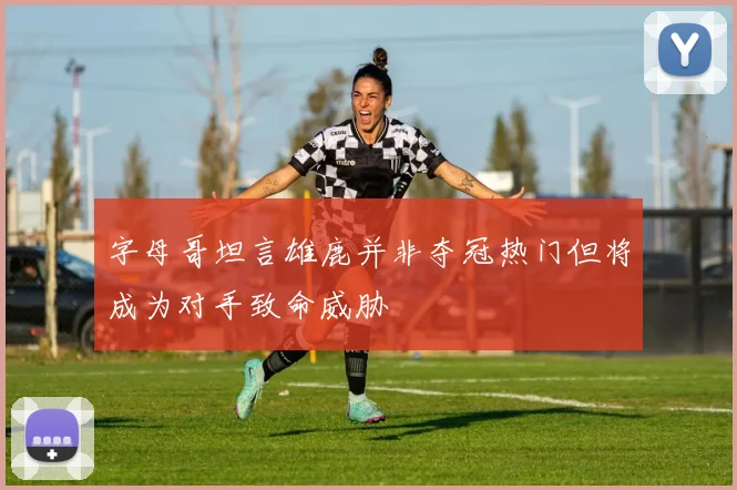 字母哥坦言雄鹿并非夺冠热门但将成为对手致命威胁