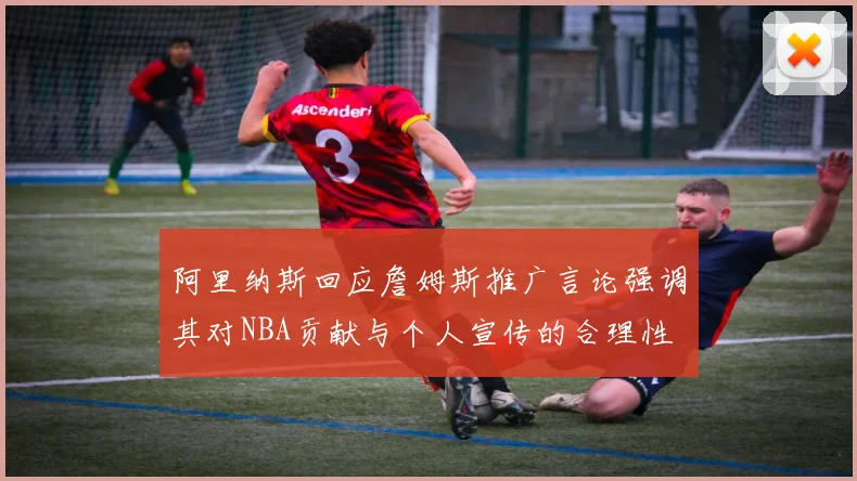 阿里纳斯回应詹姆斯推广言论强调其对NBA贡献与个人宣传的合理性