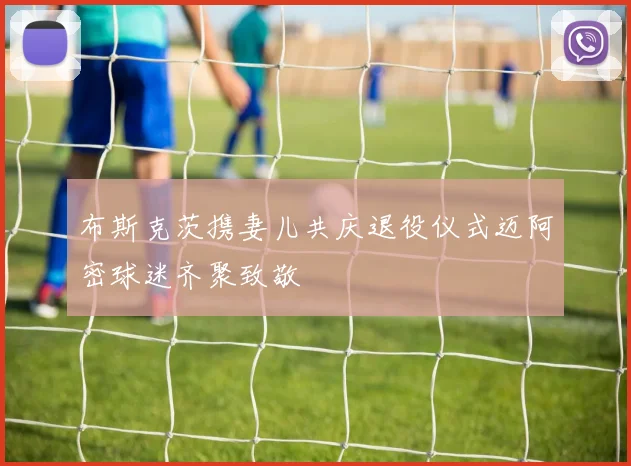 布斯克茨携妻儿共庆退役仪式迈阿密球迷齐聚致敬