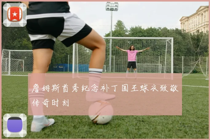 詹姆斯首秀纪念补丁国王球衣致敬传奇时刻