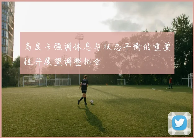 乌度卡强调休息与状态平衡的重要性并展望调整机会