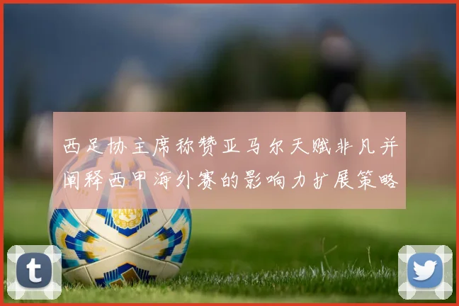 西足协主席称赞亚马尔天赋非凡并阐释西甲海外赛的影响力扩展策略