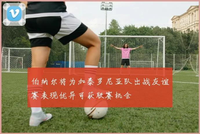 伯纳尔将为加泰罗尼亚队出战友谊赛表现优异可获联赛机会