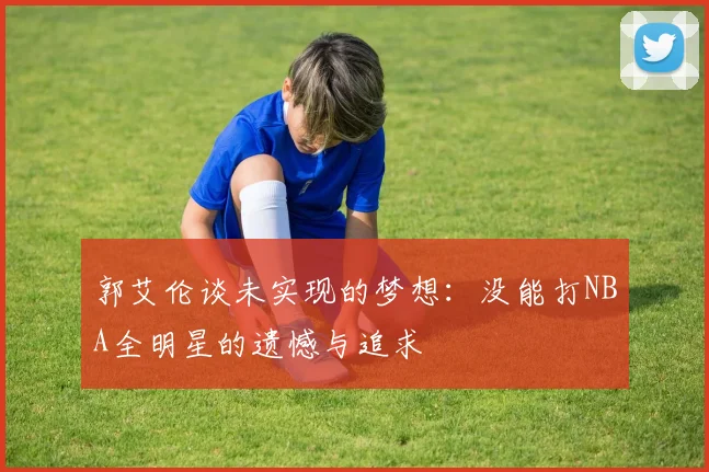 郭艾伦谈未实现的梦想：没能打NBA全明星的遗憾与追求