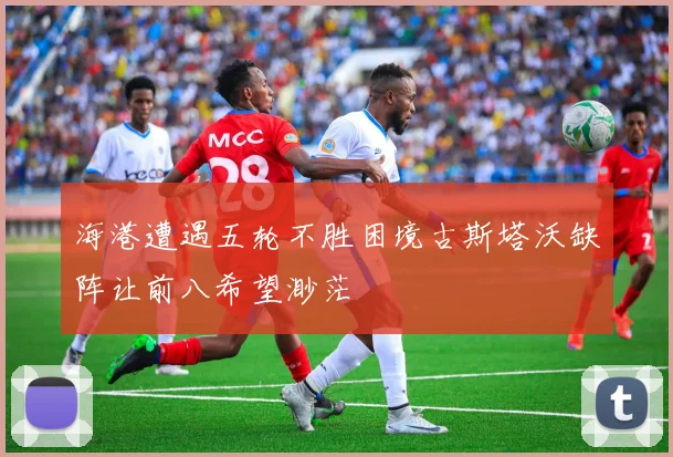 海港遭遇五轮不胜困境古斯塔沃缺阵让前八希望渺茫