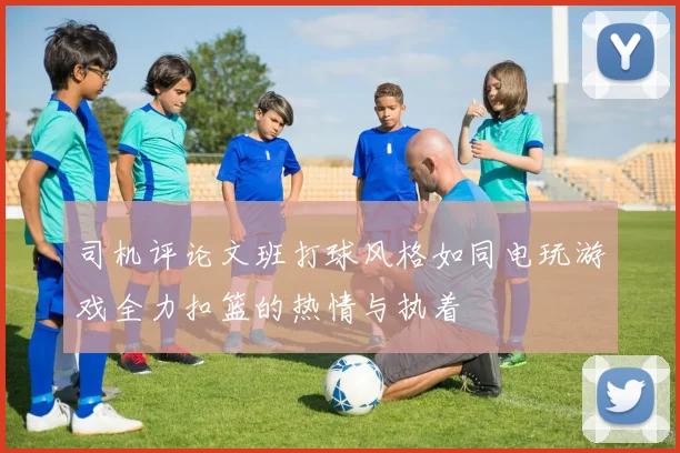 司机评论文班打球风格如同电玩游戏全力扣篮的热情与执着
