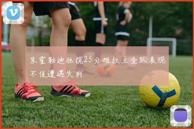 朱霍勒迪独揽25分难救主全队表现不佳遭遇失利