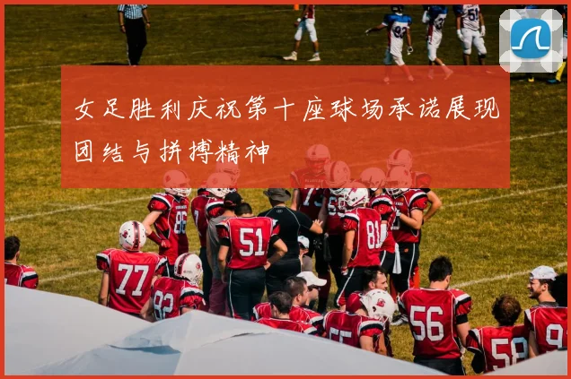 女足胜利庆祝第十座球场承诺展现团结与拼搏精神