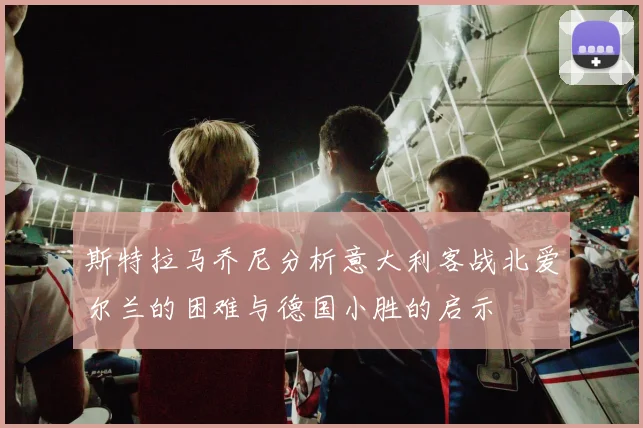斯特拉马乔尼分析意大利客战北爱尔兰的困难与德国小胜的启示