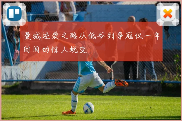 曼城逆袭之路从低谷到争冠仅一年时间的惊人蜕变