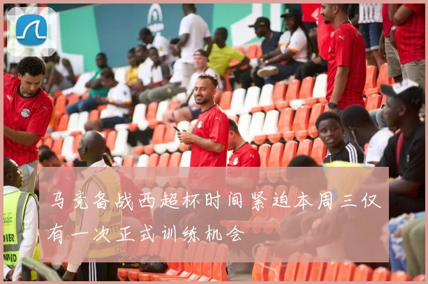 马竞备战西超杯时间紧迫本周三仅有一次正式训练机会