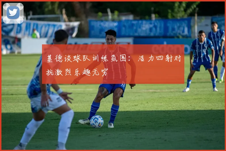 基德谈球队训练氛围：活力四射对抗激烈乐趣无穷